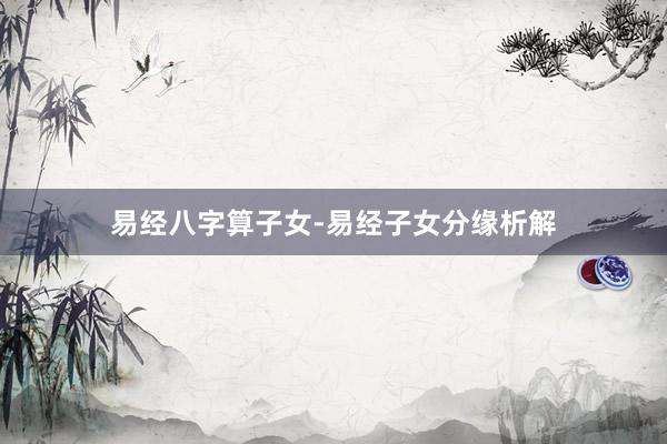 易经八字算子女-易经子女分缘析解